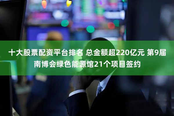 十大股票配资平台排名 总金额超220亿元 第9届南博会绿色能源馆21个项目签约