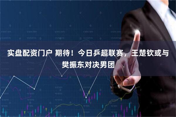 实盘配资门户 期待！今日乒超联赛，王楚钦或与樊振东对决男团
