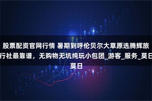 股票配资官网行情 暑期到呼伦贝尔大草原选腾辉旅行社最靠谱，无购物无坑纯玩小包团_游客_服务_莫日