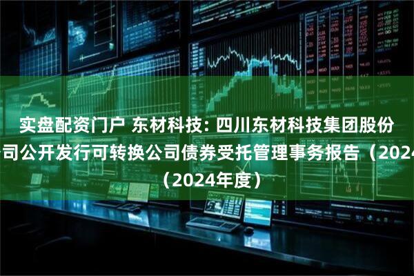 实盘配资门户 东材科技: 四川东材科技集团股份有限公司公开发行可转换公司债券受托管理事务报告（2024年度）