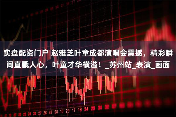 实盘配资门户 赵雅芝叶童成都演唱会震撼，精彩瞬间直戳人心，叶童才华横溢！_苏州站_表演_画面