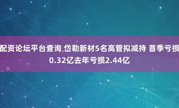 配资论坛平台查询 岱勒新材5名高管拟减持 首季亏损0.32亿去年亏损2.44亿