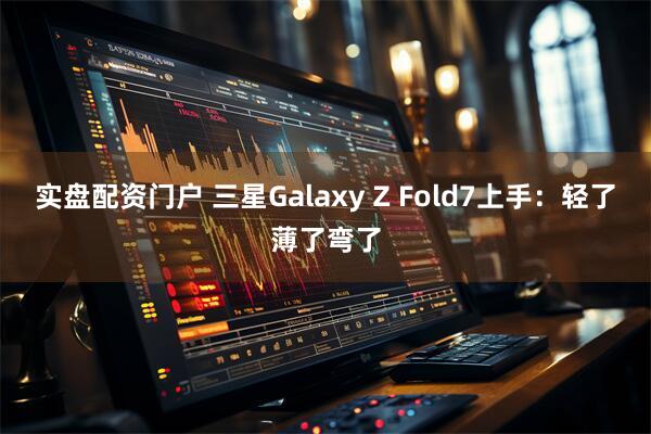 实盘配资门户 三星Galaxy Z Fold7上手：轻了薄了弯了