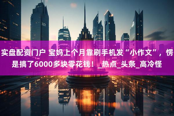 实盘配资门户 宝妈上个月靠刷手机发“小作文”，愣是搞了6000多块零花钱！_热点_头条_高冷怪