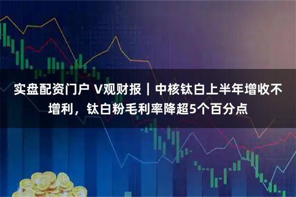 实盘配资门户 V观财报｜中核钛白上半年增收不增利，钛白粉毛利率降超5个百分点