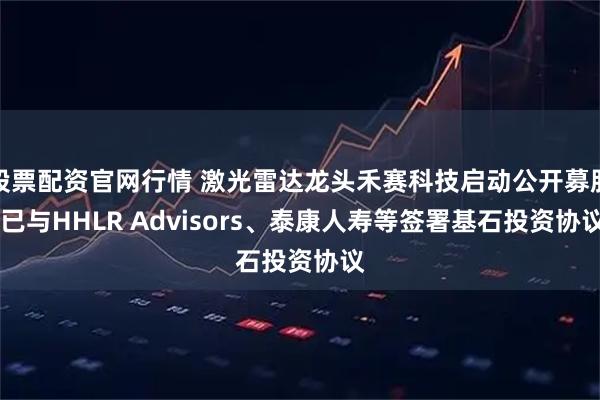 股票配资官网行情 激光雷达龙头禾赛科技启动公开募股 已与HHLR Advisors、泰康人寿等签署基石投资协议