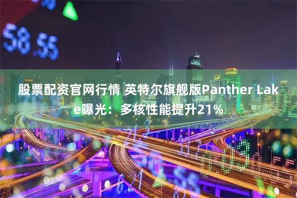 股票配资官网行情 英特尔旗舰版Panther Lake曝光：多核性能提升21%
