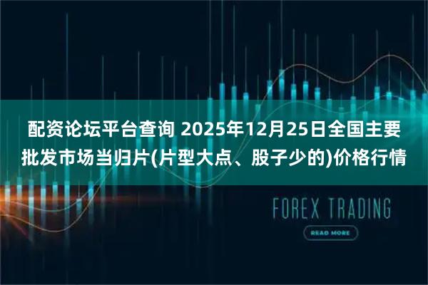 配资论坛平台查询 2025年12月25日全国主要批发市场当归片(片型大点、股子少的)价格行情